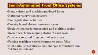 Semi-Automated Front Office Systems
Handwritten and machine-produced forms
National reservation network
Pre-registration activities
Density board blocked reserved rooms
Registration cards -preprinted and multiple copies
Room rack -housekeeping status of each room
Vouchers received from point-of-sale areas
Posting machines record charges to guest folios
Night audit cross-checks folio charges to vouchers and
verifies settlement
26rpranith.reddy10@gmail.com
 