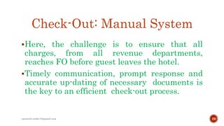 Check-Out: Manual System
Here, the challenge is to ensure that all
charges, from all revenue departments,
reaches FO before guest leaves the hotel.
Timely communication, prompt response and
accurate up-dating of necessary documents is
the key to an efficient check-out process.
29rpranith.reddy10@gmail.com
 