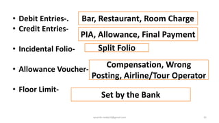 • Debit Entries-.
• Credit Entries-
• Incidental Folio-
• Allowance Voucher-
• Floor Limit-
35
Bar, Restaurant, Room Charge
PIA, Allowance, Final Payment
Split Folio
Set by the Bank
Compensation, Wrong
Posting, Airline/Tour Operator
rpranith.reddy10@gmail.com
 
