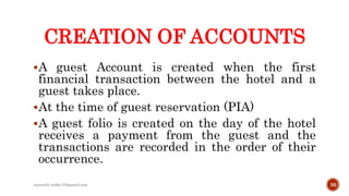 CREATION OF ACCOUNTS
A guest Account is created when the first
financial transaction between the hotel and a
guest takes place.
At the time of guest reservation (PIA)
A guest folio is created on the day of the hotel
receives a payment from the guest and the
transactions are recorded in the order of their
occurrence.
36rpranith.reddy10@gmail.com
 