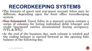 RECORDKEEPING SYSTEMS
The formats of guest and non-guest account folios may be
different, depending upon the front office recordkeeping
system.
Non-Automated. Guest folios in a manual system contain a
series of columns for listing individual debit (charge) and
credit (payment) entries accumulated during occupancy.
(VTL & HTL)
At the end of the business day, each column is totaled and
the ending balance is carried forward as the opening folio
balance of the following day.
38rpranith.reddy10@gmail.com
 