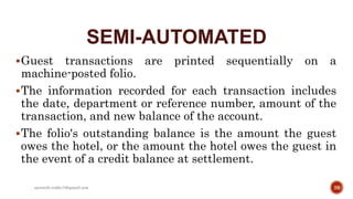 SEMI-AUTOMATED
Guest transactions are printed sequentially on a
machine-posted folio.
The information recorded for each transaction includes
the date, department or reference number, amount of the
transaction, and new balance of the account.
The folio's outstanding balance is the amount the guest
owes the hotel, or the amount the hotel owes the guest in
the event of a credit balance at settlement.
39rpranith.reddy10@gmail.com
 