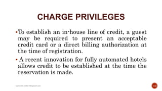 CHARGE PRIVILEGES
To establish an in-house line of credit, a guest
may be required to present an acceptable
credit card or a direct billing authorization at
the time of registration.
 A recent innovation for fully automated hotels
allows credit to be established at the time the
reservation is made.
41rpranith.reddy10@gmail.com
 