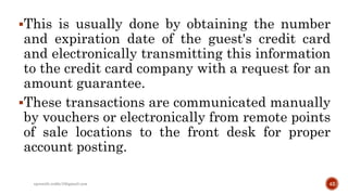 This is usually done by obtaining the number
and expiration date of the guest's credit card
and electronically transmitting this information
to the credit card company with a request for an
amount guarantee.
These transactions are communicated manually
by vouchers or electronically from remote points
of sale locations to the front desk for proper
account posting.
42rpranith.reddy10@gmail.com
 