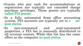 Guests who pay cash for accommodations at
registration are typically not extended charge
purchase privileges. These guests are typically
called PIA guests.
In a fully automated front office accounting
system, PIA accounts are typically set to a no-
post status.
In non-automated and semi-automated
properties, a PIA list is manually distributed to
all revenue centers. While this list has the same
effect as the computer no-post status
43rpranith.reddy10@gmail.com
 