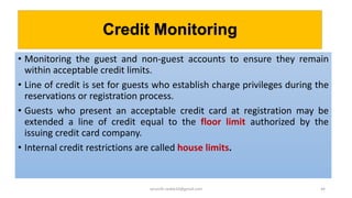 Credit Monitoring
• Monitoring the guest and non-guest accounts to ensure they remain
within acceptable credit limits.
• Line of credit is set for guests who establish charge privileges during the
reservations or registration process.
• Guests who present an acceptable credit card at registration may be
extended a line of credit equal to the floor limit authorized by the
issuing credit card company.
• Internal credit restrictions are called house limits.
44rpranith.reddy10@gmail.com
 