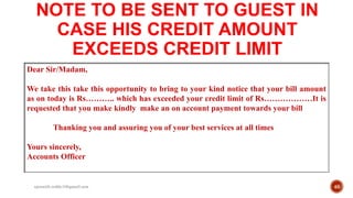 NOTE TO BE SENT TO GUEST IN
CASE HIS CREDIT AMOUNT
EXCEEDS CREDIT LIMIT
Dear Sir/Madam,
We take this take this opportunity to bring to your kind notice that your bill amount
as on today is Rs……….. which has exceeded your credit limit of Rs………………It is
requested that you make kindly make an on account payment towards your bill
Thanking you and assuring you of your best services at all times
Yours sincerely,
Accounts Officer
46rpranith.reddy10@gmail.com
 