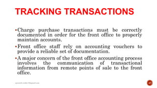 TRACKING TRANSACTIONS
Charge purchase transactions must be correctly
documented in order for the front office to properly
maintain accounts.
Front office staff rely on accounting vouchers to
provide a reliable set of documentation.
A major concern of the front office accounting process
involves the communication of transactional
information from remote points of sale to the front
office.
47rpranith.reddy10@gmail.com
 