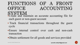 Create and maintain an accurate accounting file for
each guest or non-guest account
 Track financial transactions throughout the guest
cycle
Ensure internal control over cash and non-cash
transaction
Obtain settlement for all goods and services provided
5rpranith.reddy10@gmail.comrpranith.reddy10@gmail.com
 