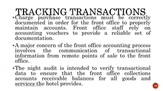 Charge purchase transactions must be correctly
documented in order for the front office to properly
maintain accounts. Front office staff rely on
accounting vouchers to provide a reliable set of
documentation.
A major concern of the front office accounting process
involves the communication of transactional
information from remote points of sale to the front
office.
The night audit is intended to verify transactional
data to ensure that the front office collections
accounts receivable balances for all goods and
services the hotel provides.rpranith.reddy10@gmail.com 52
 