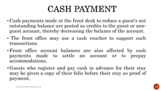 Cash payments made at the front desk to reduce a guest's net
outstanding balance are posted as credits to the guest or non-
guest account, thereby decreasing the balance of the account.
 The front office may use a cash voucher to support such
transactions.
Front office account balances are also affected by cash
payments made to settle an account or to prepay
accommodations.
Guests who register and pay cash in advance for their stay
may be given a copy of their folio before their stay as proof of
payment.
rpranith.reddy10@gmail.com 53
 