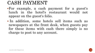 For example, a cash payment for a guest's
lunch in the hotel's restaurant would not
appear on the guest's folio.
 In addition, some hotels sell items such as
newspapers at the front desk, when guests pay
for these items with cash there simply is no
charge to post to any account.
rpranith.reddy10@gmail.com 54
 