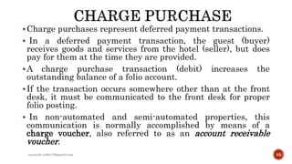 Charge purchases represent deferred payment transactions.
 In a deferred payment transaction, the guest (buyer)
receives goods and services from the hotel (seller), but does
pay for them at the time they are provided.
A charge purchase transaction (debit) increases the
outstanding balance of a folio account.
If the transaction occurs somewhere other than at the front
desk, it must be communicated to the front desk for proper
folio posting.
 In non-automated and semi-automated properties, this
communication is normally accomplished by means of a
charge voucher, also referred to as an account receivable
voucher.
rpranith.reddy10@gmail.com 55
 