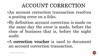 An account correction transaction resolves
a posting error on a folio.
By definition account correction is made on
the same day the error is made, before the
close of business that is, before the night
audit.
A correction voucher is used to document
an account correction transaction.
rpranith.reddy10@gmail.com 56
 
