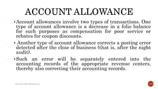 Account allowances involve two types of transactions. One
type of account allowance is a decrease in a folio balance
for such purposes as compensation for poor service or
rebates for coupon discounts.
 Another type of account allowance corrects a posting error
detected after the close of business (that is, after the night
audit).
Such an error will he separately entered into the
accounting records of the appropriate revenue centers,
thereby also correcting their accounting records.
rpranith.reddy10@gmail.com 57
 