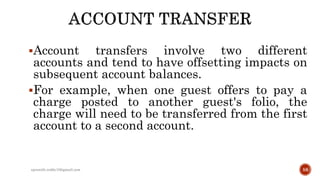 Account transfers involve two different
accounts and tend to have offsetting impacts on
subsequent account balances.
For example, when one guest offers to pay a
charge posted to another guest's folio, the
charge will need to be transferred from the first
account to a second account.
rpranith.reddy10@gmail.com 58
 