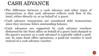 The difference between a cash advance and other types of
transactions is that cash advances reflects cash flow of the
hotel, either directly to, or on behalf of, a guest.
Cash advance transaction are considered debt transactions
since they increase folio’s outstanding balance.
Cash advances are supported by cash advance vouchers
disbursed by the front office on behalf of a guest (and charged to
the guest's account as a cash advance) is typically called a paid-
out. In some front office operations, a paid-out voucher is used
instead of a cash advance voucher.
rpranith.reddy10@gmail.com 59
 