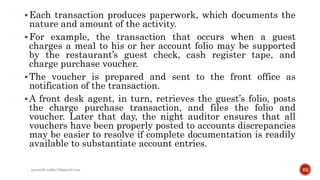 Each transaction produces paperwork, which documents the
nature and amount of the activity.
For example, the transaction that occurs when a guest
charges a meal to his or her account folio may be supported
by the restaurant’s guest check, cash register tape, and
charge purchase voucher.
The voucher is prepared and sent to the front office as
notification of the transaction.
A front desk agent, in turn, retrieves the guest’s folio, posts
the charge purchase transaction, and files the folio and
voucher. Later that day, the night auditor ensures that all
vouchers have been properly posted to accounts discrepancies
may be easier to resolve if complete documentation is readily
available to substantiate account entries.
rpranith.reddy10@gmail.com 62
 