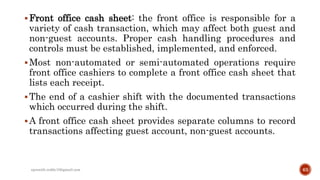Front office cash sheet: the front office is responsible for a
variety of cash transaction, which may affect both guest and
non-guest accounts. Proper cash handling procedures and
controls must be established, implemented, and enforced.
Most non-automated or semi-automated operations require
front office cashiers to complete a front office cash sheet that
lists each receipt.
The end of a cashier shift with the documented transactions
which occurred during the shift.
A front office cash sheet provides separate columns to record
transactions affecting guest account, non-guest accounts.
rpranith.reddy10@gmail.com 63
 