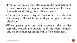Front office policy may also require the completion of
a cash voucher as support documentation for cash
transactions affecting front office accounts.
The most common entry on front office cash sheet is
the money collected from the departing guests during
check-out.
When guests pay on their accounts, the cashier
typically records the amount paid, the room number,
and the folio number on the front office cash sheet.
rpranith.reddy10@gmail.com 64
 