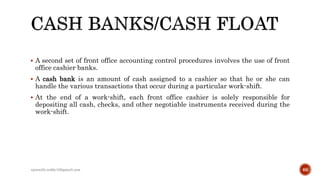  A second set of front office accounting control procedures involves the use of front
office cashier banks.
 A cash bank is an amount of cash assigned to a cashier so that he or she can
handle the various transactions that occur during a particular work-shift.
 At the end of a work-shift, each front office cashier is solely responsible for
depositing all cash, checks, and other negotiable instruments received during the
work-shift.
rpranith.reddy10@gmail.com 66
 