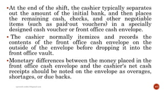 At the end of the shift, the cashier typically separates
out the amount of the initial bank, and then places
the remaining cash, checks, and other negotiable
items (such as paid-out vouchers) in a specially
designed cash voucher or front office cash envelope.
 The cashier normally itemizes and records the
contents of the front office cash envelope on the
outside of the envelope before dropping it into the
front office vault.
Monetary differences between the money placed in the
front office cash envelope and the cashier's net cash
receipts should be noted on the envelope as overages,
shortages, or due backs.
rpranith.reddy10@gmail.com 67
 