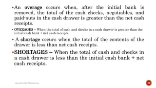 An overage occurs when, after the initial bank is
removed, the total of the cash checks, negotiables, and
paid-outs in the cash drawer is greater than the net cash
receipts.
 OVERAGES – When the total of cash and checks in a cash drawer is greater than the
initial cash bank + net cash receipts
 A shortage occurs when the total of the contents of the
drawer is less than net cash receipts.
SHORTAGES – When the total of cash and checks in
a cash drawer is less than the initial cash bank + net
cash receipts.
rpranith.reddy10@gmail.com 68
 