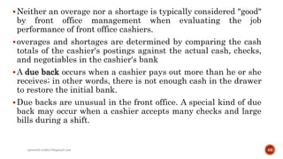 Neither an overage nor a shortage is typically considered "good"
by front office management when evaluating the job
performance of front office cashiers.
overages and shortages are determined by comparing the cash
totals of the cashier's postings against the actual cash, checks,
and negotiables in the cashier's bank
A due back occurs when a cashier pays out more than he or she
receives; in other words, there is not enough cash in the drawer
to restore the initial bank.
Due backs are unusual in the front office. A special kind of due
back may occur when a cashier accepts many checks and large
bills during a shift.
rpranith.reddy10@gmail.com 69
 