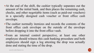 At the end of the shift, the cashier typically separates out the
amount of the initial bank, and then places the remaining cash,
checks, and other negotiable items (such as paid-out vouchers)
in a specially designed cash voucher or front office cash
envelope.
The cashier normally itemizes and records the contents of the
front office cash envelope on the outside of the envelope
before dropping it into the front office vault.
From an internal control perspective, at least one other
employee should witness this cash banking procedure and both
employees should sign a log attesting the drop was actually
done and stating the time of the drop.
rpranith.reddy10@gmail.com 70
 