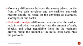 Monetary differences between the money placed in the
front office cash envelope and the cashier's net cash
receipts should be noted on the envelope as overages,
shortages, or due backs.
 Net cash receipts (difference between what the cashier
took in and what was paid out) are the amount of cash,
checks, and other negotiable items in the cashier's
drawer, minus the amount of the initial cash bank, plus
the paid-outs.
71rpranith.reddy10@gmail.com
 