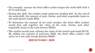  For example, assume the front office cashier began the work-shift with a
$175 cash-bank.
 During the shift, the cashier made paid-outs totaling $49. At the end of
the work-shift, the amount of cash, checks, and other negotiable items in
the cash drawer totals $952.
 To determine the amount of net cash receipts, the front office cashier
would first add together the value of the cash, checks, and other
negotiable items in the cash drawer ($952).
 The cashier would next subtract the value of the initial cash bank ($175).
By adding the amount of paid-outs ($49), the front office cashier will
arrive at a net cash receipt position ($826)
$952-$175+$49 = $826
72rpranith.reddy10@gmail.com
 