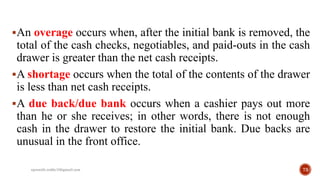 An overage occurs when, after the initial bank is removed, the
total of the cash checks, negotiables, and paid-outs in the cash
drawer is greater than the net cash receipts.
A shortage occurs when the total of the contents of the drawer
is less than net cash receipts.
A due back/due bank occurs when a cashier pays out more
than he or she receives; in other words, there is not enough
cash in the drawer to restore the initial bank. Due backs are
unusual in the front office.
73rpranith.reddy10@gmail.com
 