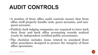 A number of front office audit controls ensure that front
office staff properly handle cash, guest accounts, and non-
guest accounts.
Publicly held lodging companies are required to have both
their front and back office accounting records audited
yearly by independent certified public accountants.
The checklist includes items related to standard front
office procedures designed to protect the integrity of front
office operations.
75rpranith.reddy10@gmail.com
 