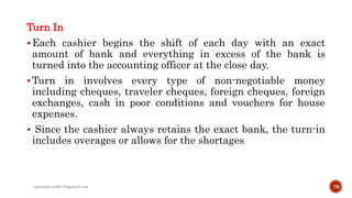 Turn In
Each cashier begins the shift of each day with an exact
amount of bank and everything in excess of the bank is
turned into the accounting officer at the close day.
Turn in involves every type of non-negotiable money
including cheques, traveler cheques, foreign cheques, foreign
exchanges, cash in poor conditions and vouchers for house
expenses.
 Since the cashier always retains the exact bank, the turn-in
includes overages or allows for the shortages
76rpranith.reddy10@gmail.com
 