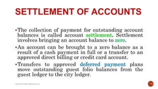 SETTLEMENT OF ACCOUNTS
The collection of payment for outstanding account
balances is called account settlement. Settlement
involves bringing an account balance to zero.
An account can be brought to a zero balance as a
result of a cash payment in full or a transfer to an
approved direct billing or credit card account.
Transfers to approved deferred payment plans
move outstanding guest folio balances from the
guest ledger to the city ledger.
77rpranith.reddy10@gmail.com
 