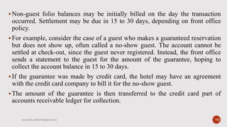 Non-guest folio balances may be initially billed on the day the transaction
occurred. Settlement may be due in 15 to 30 days, depending on front office
policy.
For example, consider the case of a guest who makes a guaranteed reservation
but does not show up, often called a no-show guest. The account cannot be
settled at check-out, since the guest never registered. Instead, the front office
sends a statement to the guest for the amount of the guarantee, hoping to
collect the account balance in 15 to 30 days.
If the guarantee was made by credit card, the hotel may have an agreement
with the credit card company to bill it for the no-show guest.
The amount of the guarantee is then transferred to the credit card part of
accounts receivable ledger for collection.
rpranith.reddy10@gmail.com 79
 