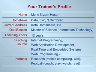 Your Trainer’s Profile Kota Damansara, PJ : Current Address Internet Programming,  Web Application Development,  Real Time and Embedded Systems,  Web Programming 2 : Teaching Course : : : : : Research (mobile computing, wiki),  Football (coach, play, watch, read) Interests 12 years Teaching Years Master of Science (Information Technology) Qualification Batu Kikir, N.Sembilan Hometown Mohd Nizam Husen Name 