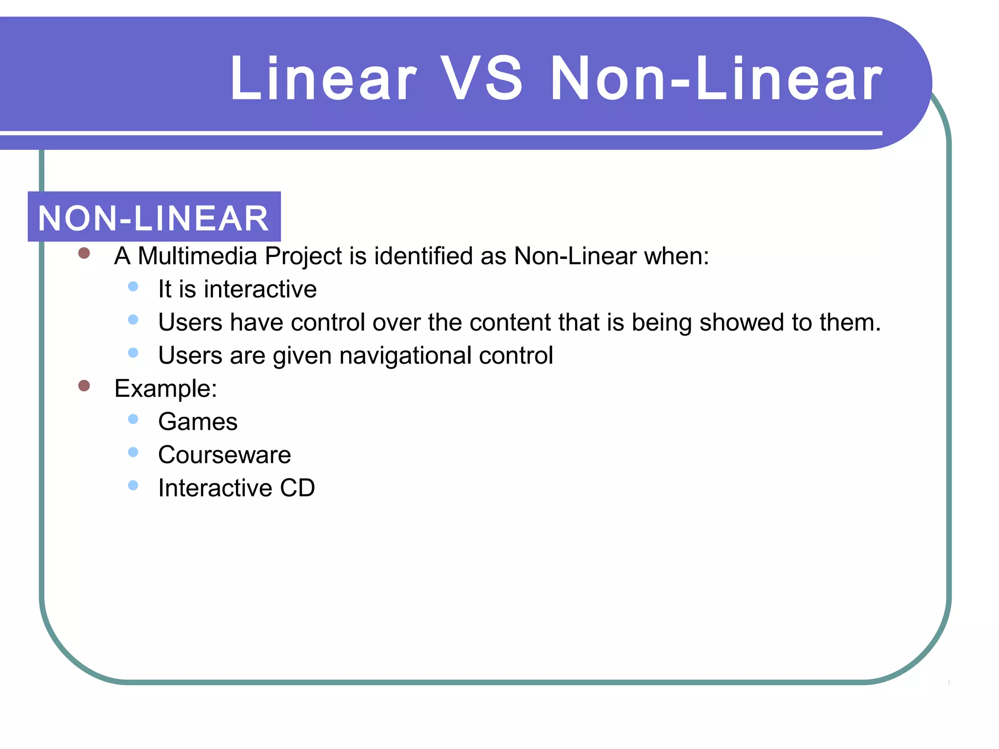 Linear VS Non-Linear
 A Multimedia Project is identified as Non-Linear when:
 It is interactive
 Users have control over the content that is being showed to them.
 Users are given navigational control
 Example:
 Games
 Courseware
 Interactive CD
NON-LINEAR
 