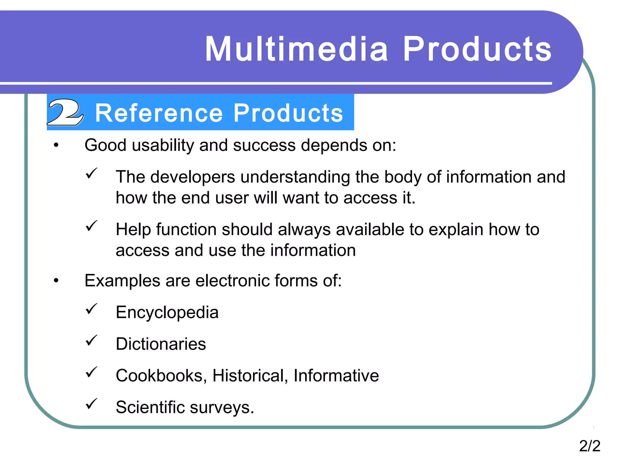 Multimedia Products
Reference Products
• Good usability and success depends on:
 The developers understanding the body of information and
how the end user will want to access it.
 Help function should always available to explain how to
access and use the information
• Examples are electronic forms of:
 Encyclopedia
 Dictionaries
 Cookbooks, Historical, Informative
 Scientific surveys.
2/2
 