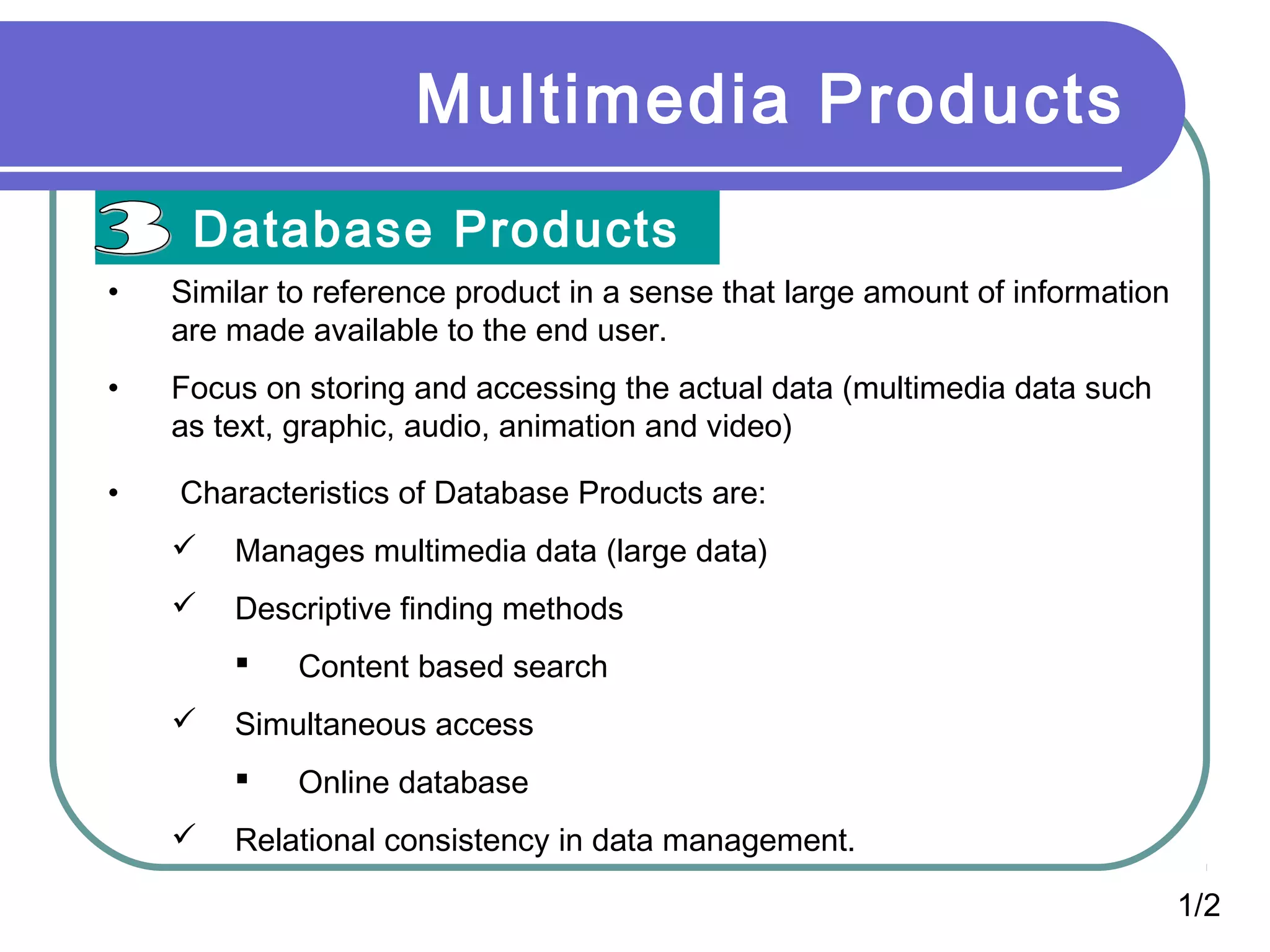 Multimedia Products
Database Products
1/2
• Similar to reference product in a sense that large amount of information
are made available to the end user.
• Focus on storing and accessing the actual data (multimedia data such
as text, graphic, audio, animation and video)
• Characteristics of Database Products are:
 Manages multimedia data (large data)
 Descriptive finding methods
 Content based search
 Simultaneous access
 Online database
 Relational consistency in data management.
 