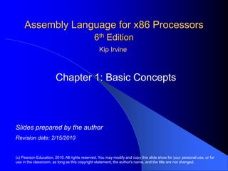 Assembly Language for x86 Processors
6th Edition
Chapter 1: Basic Concepts
(c) Pearson Education, 2010. All rights reserved. You may modify and copy this slide show for your personal use, or for
use in the classroom, as long as this copyright statement, the author's name, and the title are not changed.
Slides prepared by the author
Revision date: 2/15/2010
Kip Irvine
 
