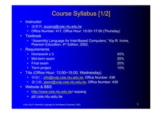 Irvine, Kip R. Assembly Language for Intel-Based Computers, 2003. 1
Course Syllabus [1/2]
Course Syllabus [1/2]
• Instructor
• 逄愛君, acpang@csie.ntu.edu.tw
• Office Number: 417, Office Hour: 15:00~17:00 (Thursday)
• Textbook
• “Assembly Language for Intel-Based Computers,” Kip R. Irvine,
Pearson Education, 4th Edition, 2002.
• Requirements
• Homework x 3 45%
• Mid-term exam 20%
• Final exam 20%
• Term project 15%
• TAs (Office Hour: 13:00~15:00, Wednesday)
• 林俊仁, jrlin@voip.csie.ntu.edu.tw, Office Number: 438
• 黃文彬, jason@voip.csie.ntu.edu.tw, Office Number: 438
• Website & BBS
• http://www.csie.ntu.edu.tw/~acpang
• ptt.csie.ntu.edu.tw
 