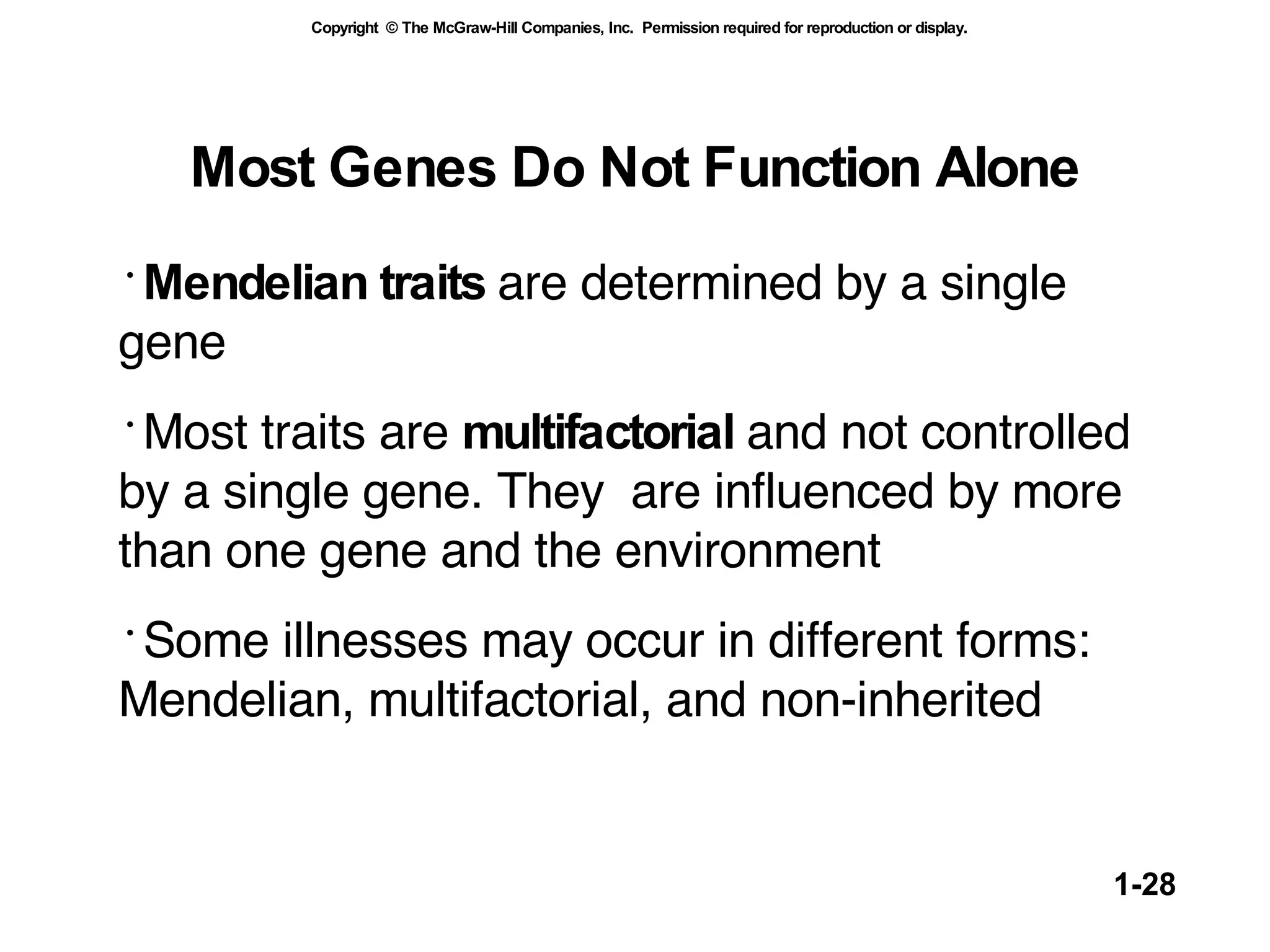 Most Genes Do Not Function Alone Mendelian traits  are determined by a single gene Most traits are  multifactorial  and not controlled by a single gene. They  are influenced by more than one gene and the environment Some illnesses may occur in different forms: Mendelian, multifactorial, and non-inherited 