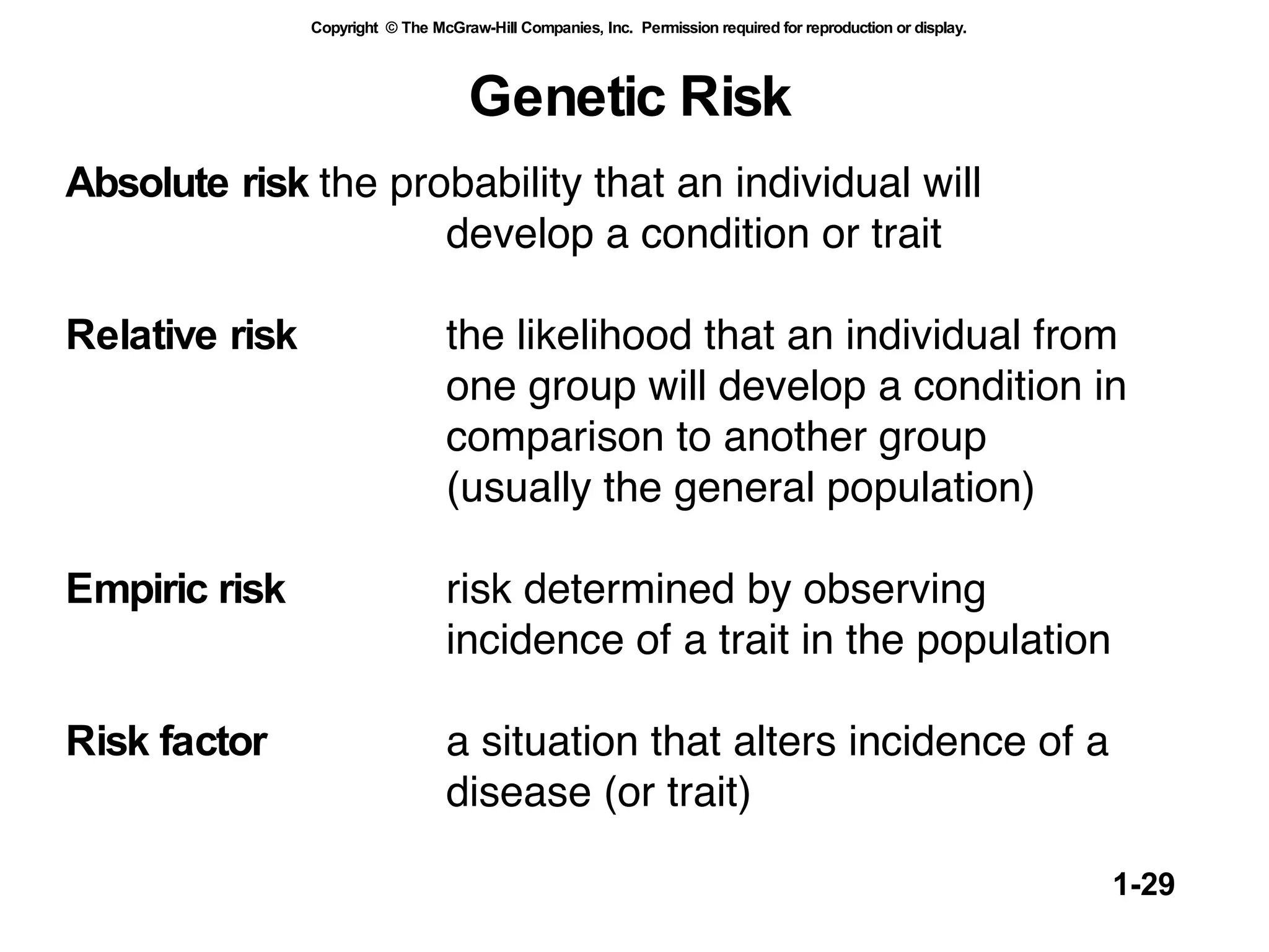 Genetic Risk Absolute risk the probability that an individual will  develop a condition or trait Relative risk the likelihood that an individual from  one group will develop a condition in  comparison to another group  (usually the general population)  Empiric risk risk determined by observing incidence of a trait in the population  Risk factor a situation that alters incidence of a  disease (or trait) 