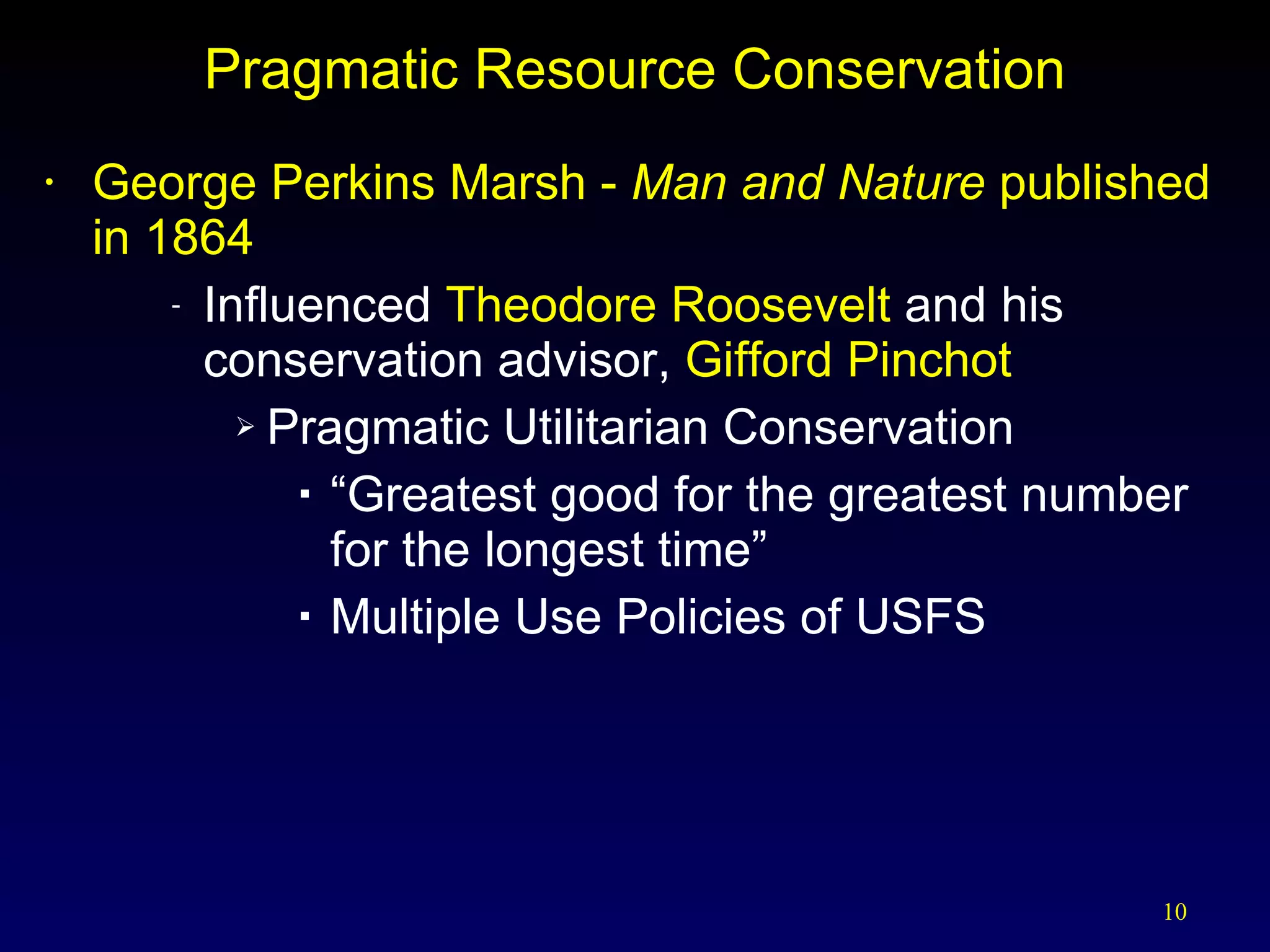 Pragmatic Resource Conservation George Perkins Marsh -  Man and Nature  published in 1864 Influenced  Theodore Roosevelt  and his conservation advisor,  Gifford Pinchot Pragmatic Utilitarian Conservation “ Greatest good for the greatest number for the longest time” Multiple Use Policies of USFS 