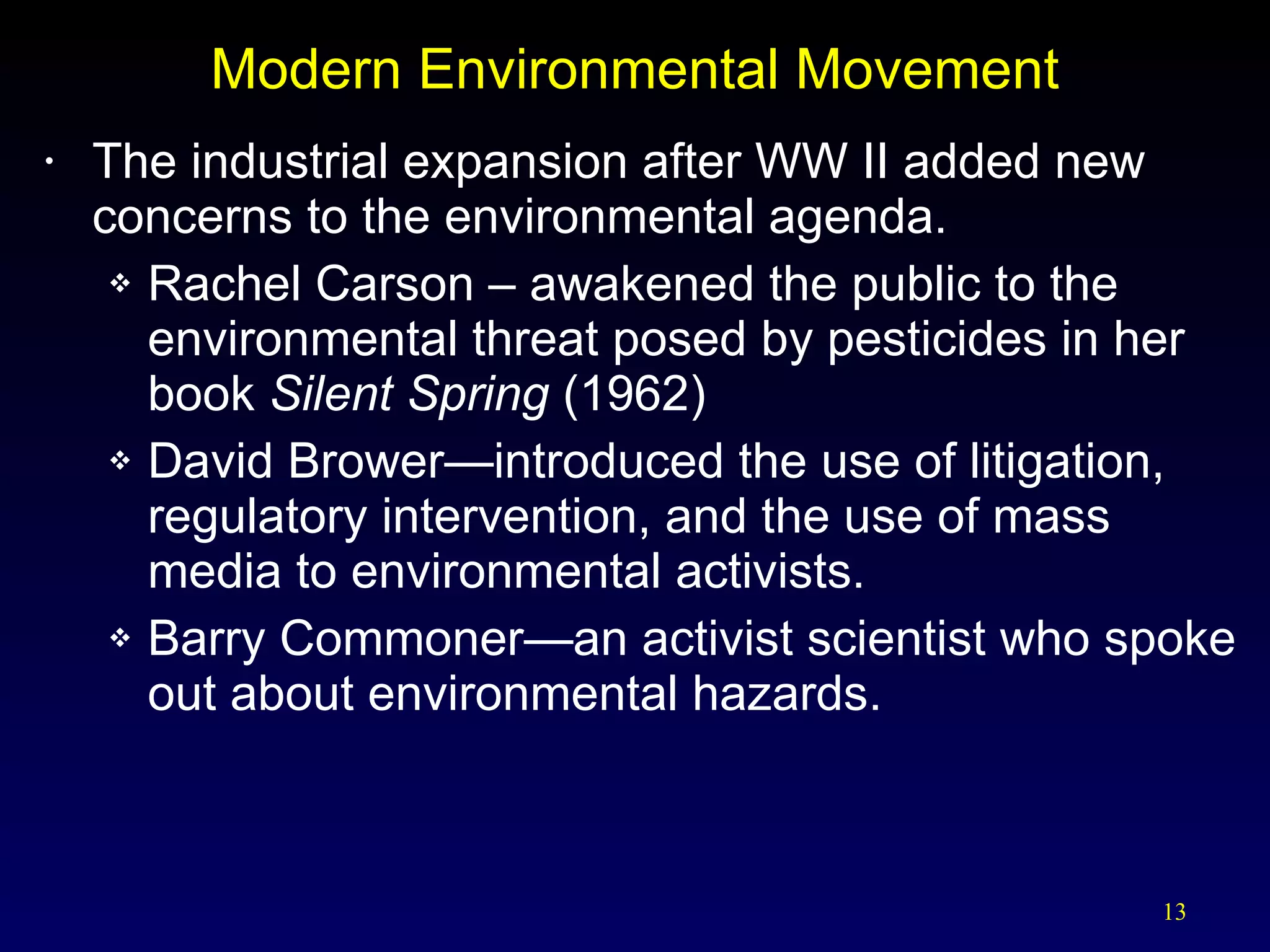 Modern Environmental Movement The industrial expansion after WW II added new concerns to the environmental agenda. Rachel Carson – awakened the public to the environmental threat posed by pesticides in her book  Silent Spring  (1962) David Brower—introduced the use of litigation, regulatory intervention, and the use of mass media to environmental activists. Barry Commoner—an activist scientist who spoke out about environmental hazards. 