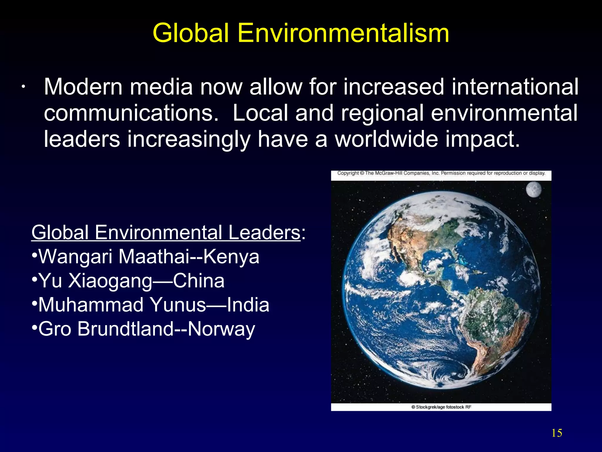 Global Environmentalism Modern media now allow for increased international communications.  Local and regional environmental leaders increasingly have a worldwide impact. Global Environmental Leaders : Wangari Maathai--Kenya Yu Xiaogang—China Muhammad Yunus—India Gro Brundtland--Norway 