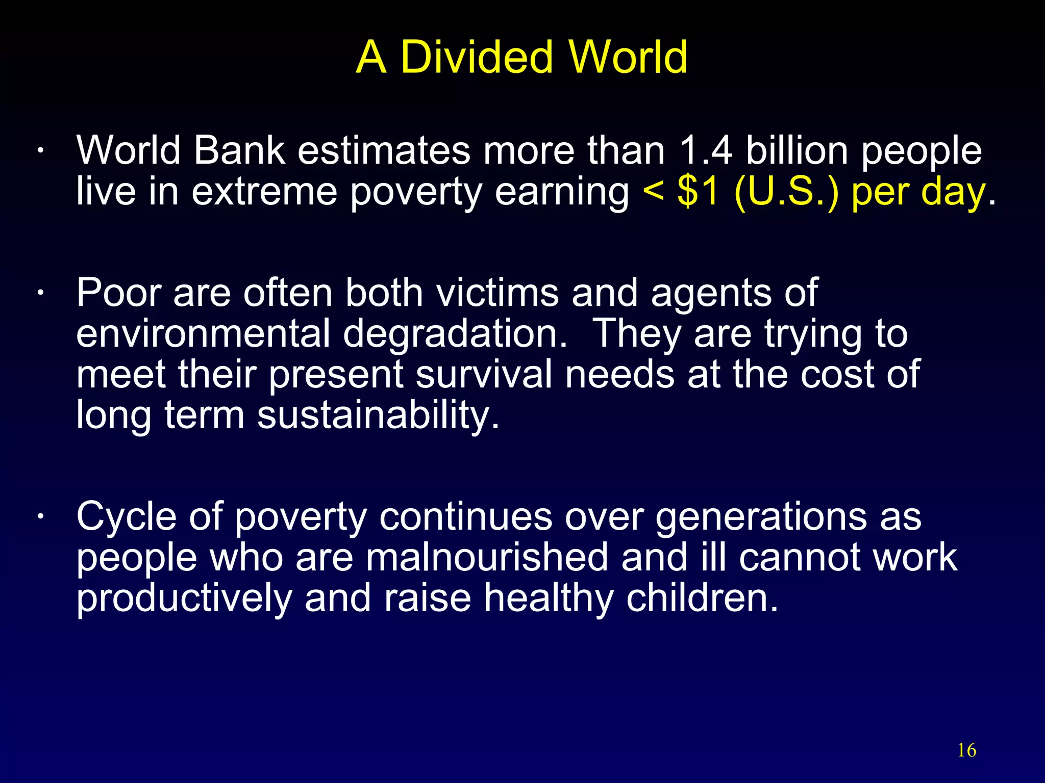 A Divided World World Bank estimates more than 1.4 billion people live in extreme poverty earning  < $1 (U.S.) per day . Poor are often both victims and agents of environmental degradation.  They are trying to  meet their present survival needs at the cost of  long term sustainability. Cycle of poverty continues over generations as people who are malnourished and ill cannot work productively and raise healthy children. 
