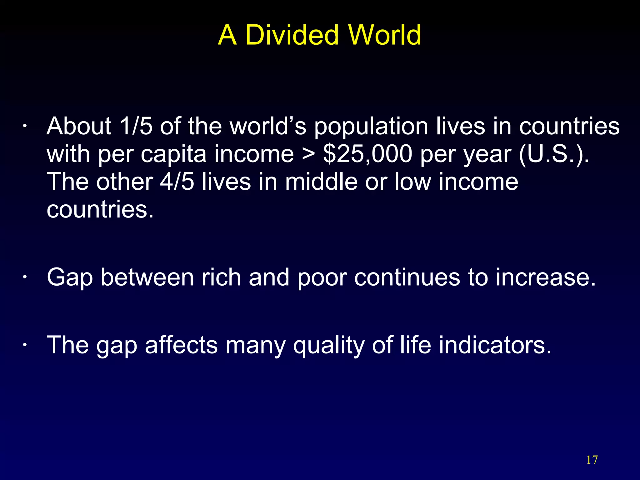 A Divided World About 1/5 of the world’s population lives in countries with per capita income > $25,000 per year (U.S.).  The other 4/5 lives in middle or low income countries. Gap between rich and poor continues to increase. The gap affects many quality of life indicators. 