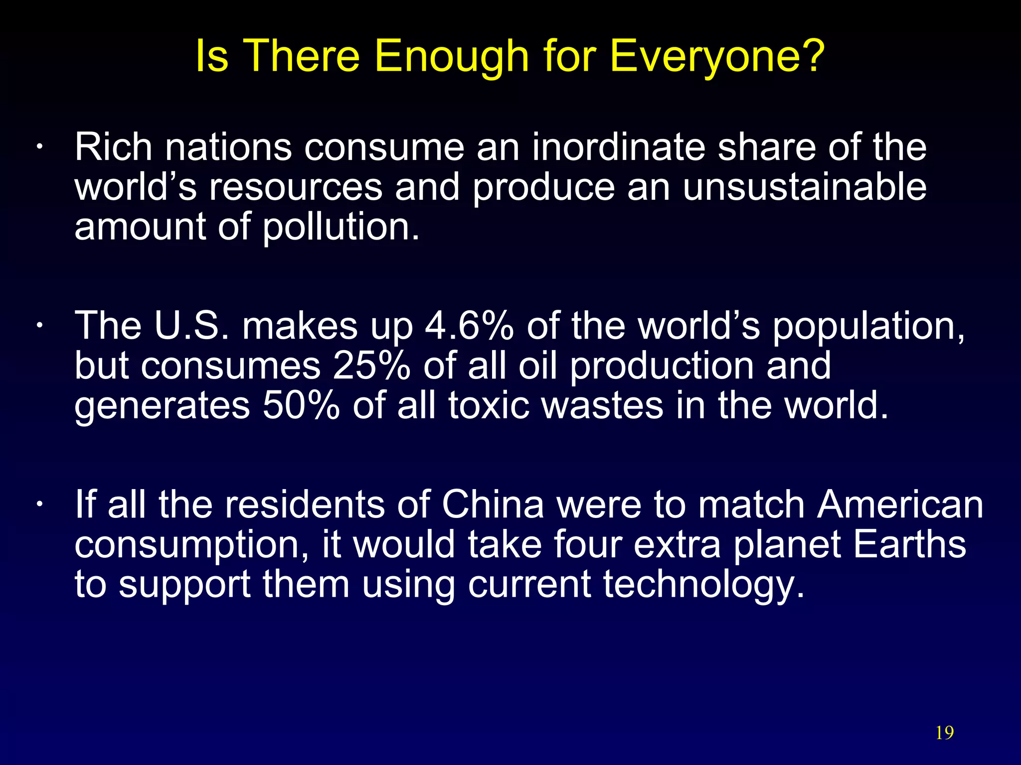 Is There Enough for Everyone? Rich nations consume an inordinate share of the world’s resources and produce an unsustainable amount of pollution. The U.S. makes up 4.6% of the world’s population, but consumes 25% of all oil production and generates 50% of all toxic wastes in the world. If all the residents of China were to match American consumption, it would take four extra planet Earths to support them using current technology.  